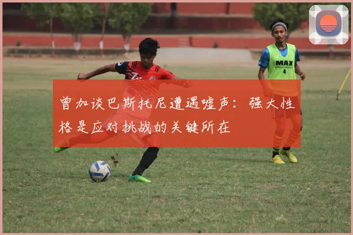 曾加谈巴斯托尼遭遇嘘声：强大性格是应对挑战的关键所在