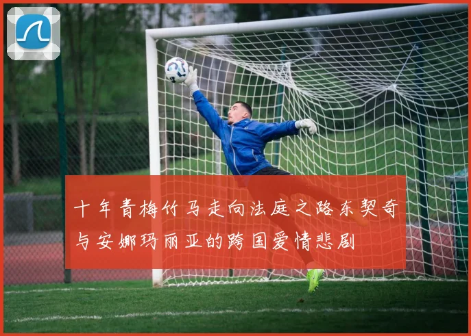 十年青梅竹马走向法庭之路东契奇与安娜玛丽亚的跨国爱情悲剧